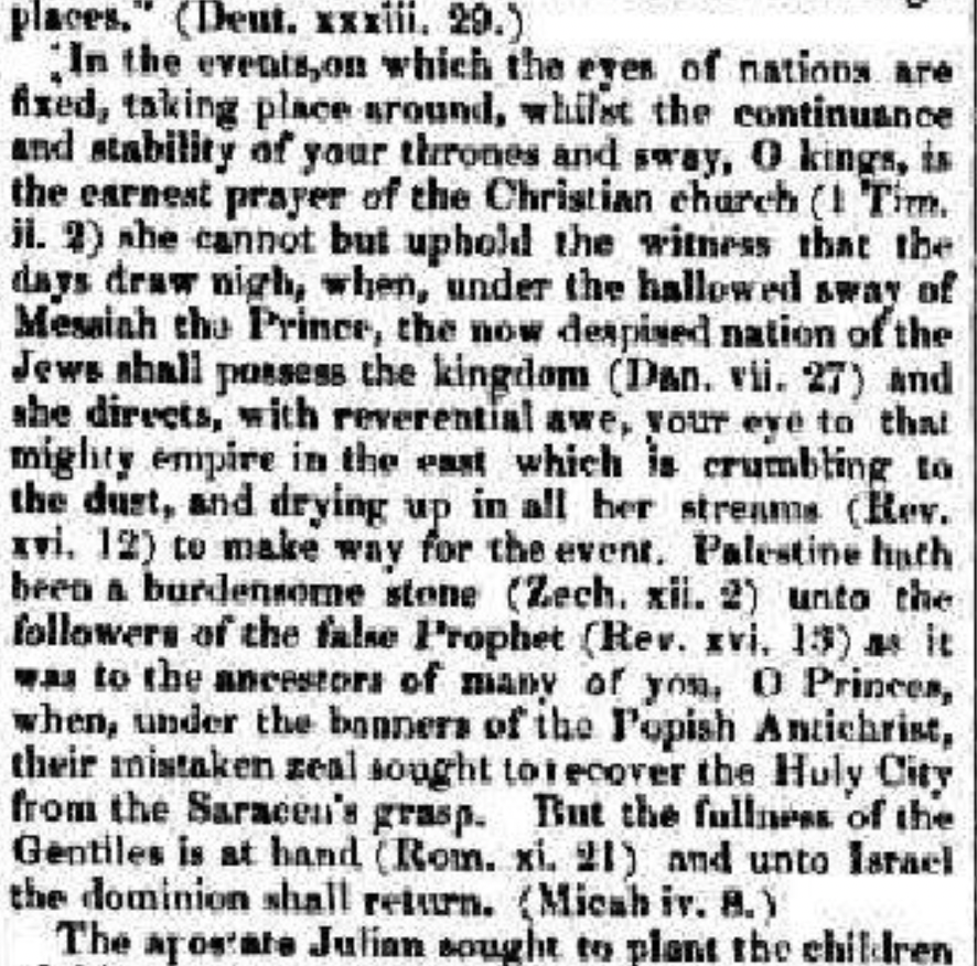 places." (Deut. xxxiii. 29.) In the events, on which the eyes of nations are fixed, taking place around, whilst the continuance and stability of your thrones and sway, O kings, is the earnest prayer of the Christian church (1 Tim. ii. 2) she cannot but uphold the witness that the days draw nigh, when, under the hallowed sway of Messiah the Prince, the now despised nation of the Jews shall possess the kingdom (Dan. vii. 27) and she directs, with reverential awe, your eye to that mighty empire in the east which is crumbling to the dust, and drying up in all her streams (Rev. xvi. 12) to make way for the event. Palestine hath been a burdensome stone (Zech. xii. 2) unto the followers of the false Prophet (Rev. xvi. 13) as it was to the ancestors of many of you, O Princes, when, under the banners of the Popish Antichrist, their mistaken zeal sought to recover the Huly City from the Saracen's grasp. But the fullness of the Gentiles is at hand (Rom. xi. 21) and unto Israel the dominion shall return. (Micah iv. 8.) The apostate Julian sought to plant the children