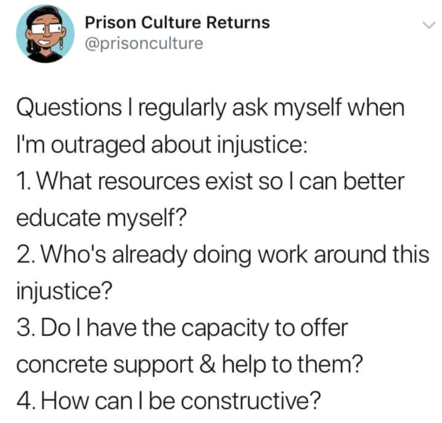 Tweet from @prisonculture questions I regularly ask myself when I'm outraged about injustice: What resources exist so that I can better educate myself? Who's already doing work around this injustice? Do I have capacity to offer concrete support and help to them? How Can I be constructive?