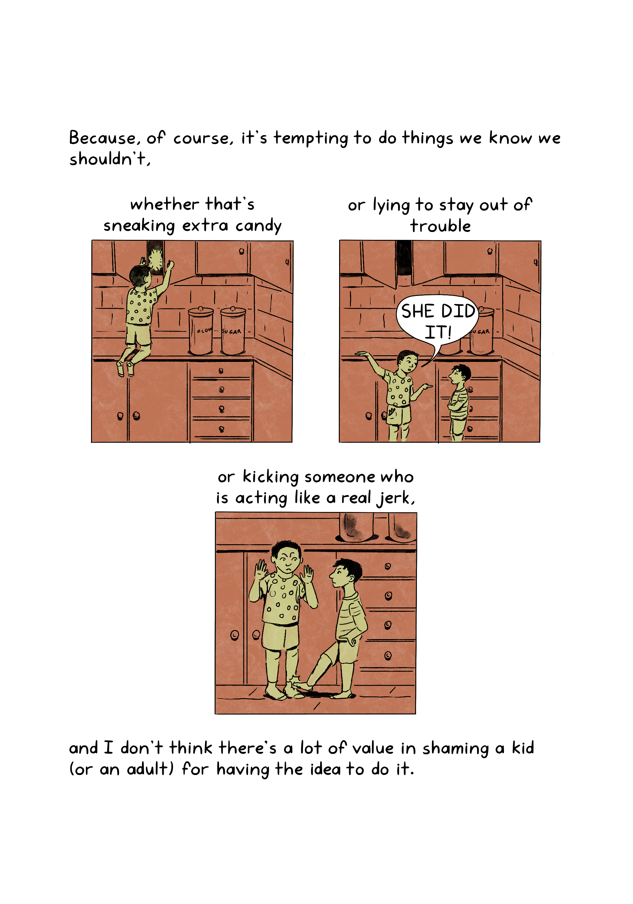 Because, of course, it's tempting to do things we know we shouldn't,or kicking someone who is acting like a real jerk, and I don't think there's a lot of value in shaming a kid (or an adult) for having the idea to do it. whether that's sneaking extra candy or lying to stay out of trouble, .An illustration shows a child who has climbed on top of a kitchen counter, looking for food in one of the cabinets. Containers of flour and sugar are kept on the counter. An illustration shows two children standing beside the counter in a kitchen. The child to the left points to the child on the right and exclaims, “She did it!” The cabinet above is open.An illustration shows two children in a kitchen. The child on the left kicks the shin of the child on the right, who holds up their hands. They look angrily at each other.