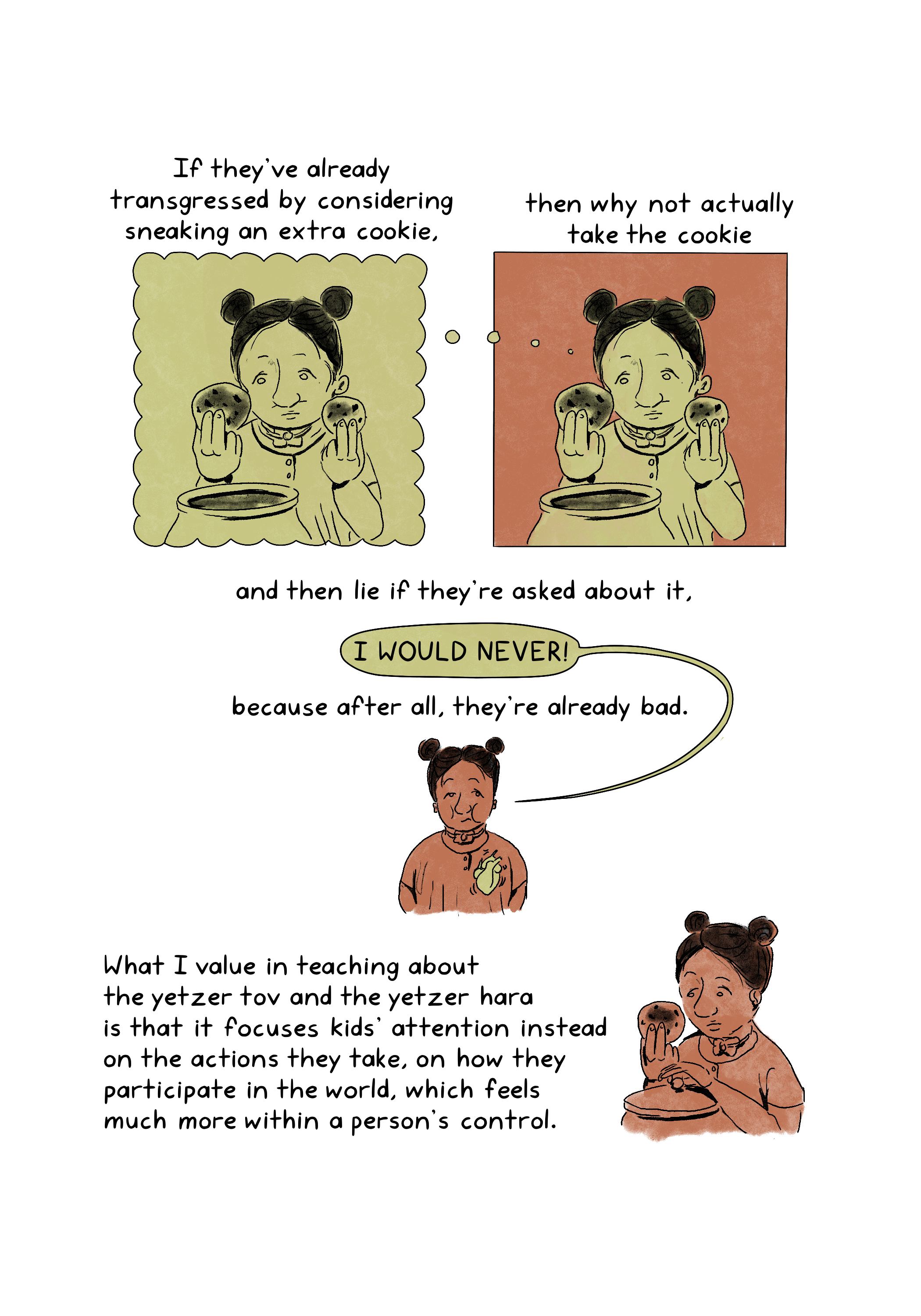 If they've already transgressed by considering sneaking an extra cookie, then why not actually take the cookie, and then lie if they're asked about it, because after all, they're already bad. What I value in teaching about the yetzer tov and the yetzer hara is that it focuses kids' attention instead on the actions they take, on how they participate in the world, which feels much more within a person's control.An illustration shows two identical images of a child holding up two cookies taken from a cookie jar. The image on the right is the child thinking about the image on the left.An illustration shows a child chewing and thinking, "I would never." A beating heart is visible over their chest.An illustration shows a child inspecting a cookie taken from a cookie jar.