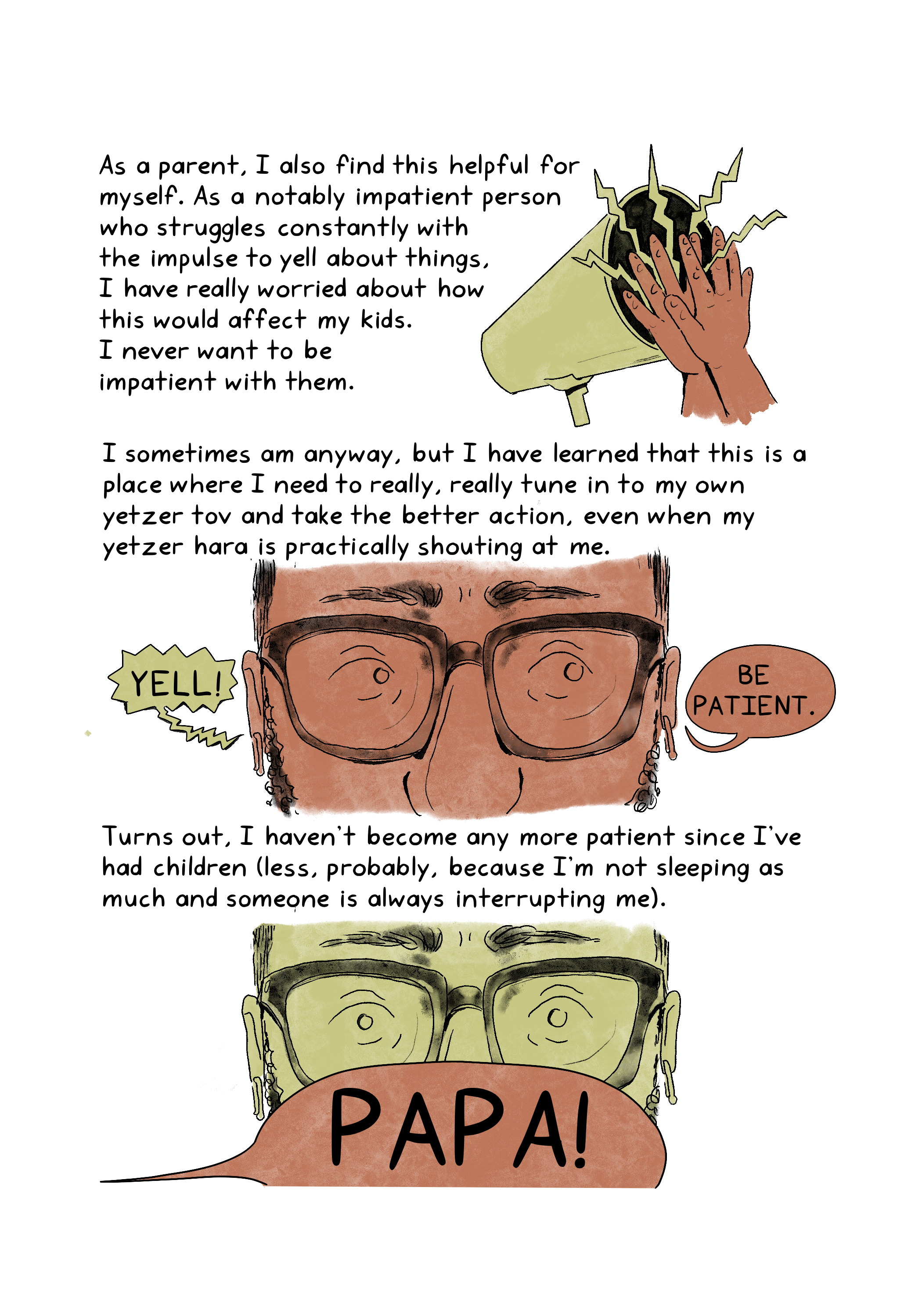  As a parent, I also find this helpful for myself. As a notably impatient person who struggles constantly with the impulse to yell about things, I have really worried about how this would affect my kids. I never want to be impatient with them. I sometimes am anyway, but I have learned that this is a place where I need to really, really tune in to my own yetzer tov and take the better action, even when my yetzer hara is practically shouting at me. Turns out, I haven't become any more patient since I've had children (less, probably, because I'm not sleeping as much and someone is always interrupting me).An illustration shows a pair of hands clapping against a megaphone in use.An illustration shows a close-up of an anxious-looking person wearing glasses. The person hears, "Yell!" in one ear and "Be patient" in the other. An illustration shows a close-up of a person wearing glasses, who looks startled by a text bubble from a child calling out, "Papa!"