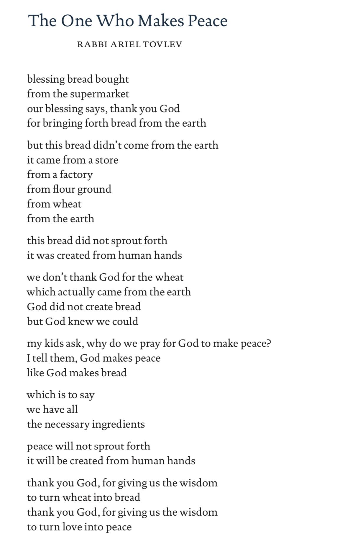 The One Who Makes Peace RABBI ARIEL TOVLEV blessing bread bought from the supermarket our blessing says, thank you God for bringing forth bread from the earth but this bread didn't come from the earth it came from a store from a factory from flour ground from wheat from the earth this bread did not sprout forth it was created from human hands we don't thank God for the wheat which actually came from the earth God did not create bread but God knew we could my kids ask, why do we pray for God to make peace? I tell them, God makes peace like God makes bread which is to say we have all the necessary ingredients peace will not sprout forth it will be created from human hands thank you God, for giving us the wisdom to turn wheat into bread thank you God, for giving us the wisdom to turn love into peace